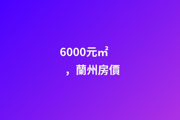 6000元/㎡，蘭州房價